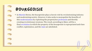 • In Marxist theory, the bourgeoisie plays a heroic role by revolutionizing industry
and modernizing society. However, it also seeks to monopolize the benefits of
this modernization by exploiting the propertyless proletariat and thereby
creating revolutionary tensions. The result, according to Marx, will be a
final revolution in which the property of the bourgeoisie is expropriated and class
conflict, exploitation, and the state are abolished.
 