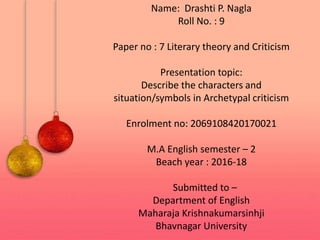 Name: Drashti P. Nagla
Roll No. : 9
Paper no : 7 Literary theory and Criticism
Presentation topic:
Describe the characters and
situation/symbols in Archetypal criticism
Enrolment no: 2069108420170021
M.A English semester – 2
Beach year : 2016-18
Submitted to –
Department of English
Maharaja Krishnakumarsinhji
Bhavnagar University
 