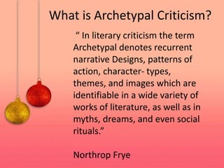 “ In literary criticism the term
Archetypal denotes recurrent
narrative Designs, patterns of
action, character- types,
themes, and images which are
identifiable in a wide variety of
works of literature, as well as in
myths, dreams, and even social
rituals.”
Northrop Frye
What is Archetypal Criticism?
 