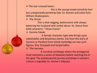  The star-crossed lovers:
this is the young couple joined by love
but unexpectedly parted by fate. Ex. Romeo and Juliet from
William Shakespeare.
 The shrew:
This is that nagging, bothersome wife always
battering her husband with verbal abuse. Ex. Zeena from
Edith wharton’s “ Ethan Frome”
 Femme Fatale:
A female character type who brings upon
catastrophic and disastrous events. Eve from the story of
Genesis or Pandord from Greek mytholigy are two such
figures. Sita, Draupadi and Surparnakha.
` The Journey:
A narrative archetype where the protagonist
must overcome a series of obstacles before reaching his or
her goal. The quintessential journey archetype in western
culture is arguably. Ex. Homer’s Odyssey.
 