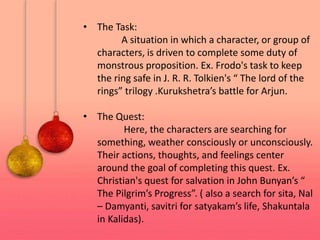 • The Task:
A situation in which a character, or group of
characters, is driven to complete some duty of
monstrous proposition. Ex. Frodo's task to keep
the ring safe in J. R. R. Tolkien's “ The lord of the
rings” trilogy .Kurukshetra’s battle for Arjun.
• The Quest:
Here, the characters are searching for
something, weather consciously or unconsciously.
Their actions, thoughts, and feelings center
around the goal of completing this quest. Ex.
Christian's quest for salvation in John Bunyan’s “
The Pilgrim’s Progress”. ( also a search for sita, Nal
– Damyanti, savitri for satyakam’s life, Shakuntala
in Kalidas).
 