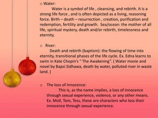 o Water:
Water is a symbol of life , cleansing, and rebirth. It is a
strong life force , and is often depicted as a living, reasoning
force. Birth – death – resurrection , creation, purification and
redemption, fertility and growth. Sea/ocean: the mother of all
life, spiritual mystery, death and/or rebirth, timelessness and
eternity.
o River:
Death and rebirth (baptism): the flowing of time into
eternity, transitional phases of the life cycle. Ex. Edna learns to
swim in Kate Chopin’s “ The Awakening”. { Water movie and
novel by Bapsi Sidhawa, death by water, polluted river in waste
land. }
o The loss of Innocence:
This is, as the name implies, a loss of innocence
through sexual experience, violence, or any other means.
Ex. Moll, Tom, Tess, these are characters who loss their
innocence through sexual experience.
 
