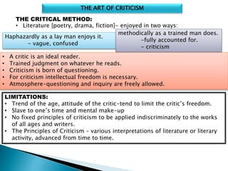 THE ART OF CRITICISM
THE CRITICAL METHOD:
• Literature [poetry, drama, fiction]- enjoyed in two ways:
Haphazardly as a lay man enjoys it.
- vague, confused
methodically as a trained man does.
-fully accounted for.
- criticism
• A critic is an ideal reader.
• Trained judgment on whatever he reads.
• Criticism is born of questioning.
• For criticism intellectual freedom is necessary.
• Atmosphere-questioning and inquiry are freely allowed.
LIMITATIONS:
• Trend of the age, attitude of the critic-tend to limit the critic’s freedom.
• Slave to one’s time and mental make-up
• No fixed principles of criticism to be applied indiscriminately to the works
of all ages and writers.
• The Principles of Criticism – various interpretations of literature or literary
activity, advanced from time to time.
 