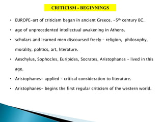 CRITICISM - BEGINNINGS
• EUROPE-art of criticism began in ancient Greece. -5th century BC.
• age of unprecedented intellectual awakening in Athens.
• scholars and learned men discoursed freely – religion, philosophy,
morality, politics, art, literature.
• Aeschylus, Sophocles, Euripides, Socrates, Aristophanes – lived in this
age.
• Aristophanes- applied – critical consideration to literature.
• Aristophanes- begins the first regular criticism of the western world.
 
