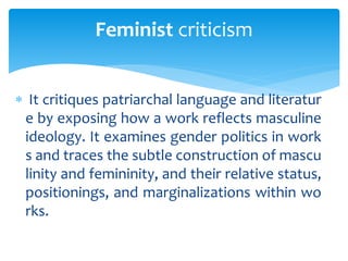  It critiques patriarchal language and literatur
e by exposing how a work reflects masculine
ideology. It examines gender politics in work
s and traces the subtle construction of mascu
linity and femininity, and their relative status,
positionings, and marginalizations within wo
rks.
Feminist criticism
 