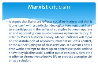  It argues that literature reflects social institutions and that it
is one itself, with a particular ideological function: that litera
ture participates in the series of struggles between oppress
ed and oppressing classes which makes up human history. Si
milar to Marx's historical theory, Marxist criticism will focus
on the distribution of resources, materialism, class conflict,
or the author's analysis of class relations. It examines how s
ome works attempt to shore up an oppressive social order o
r how they idealize social conflict out of existence, how othe
rs offer an alternative collective life or propose a utopian visi
on as a solution.
Marxist criticism
 