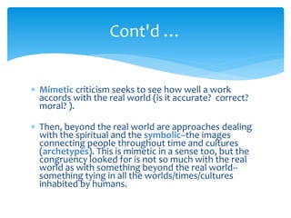  Mimetic criticism seeks to see how well a work
accords with the real world (is it accurate? correct?
moral? ).
 Then, beyond the real world are approaches dealing
with the spiritual and the symbolic--the images
connecting people throughout time and cultures
(archetypes). This is mimetic in a sense too, but the
congruency looked for is not so much with the real
world as with something beyond the real world--
something tying in all the worlds/times/cultures
inhabited by humans.
Cont'd …
 