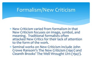 Formalism/New Criticism
 New Criticism varied from formalism in that
New Criticism focuses on image, symbol, and
meaning. Traditional formalists often
attacked New Critics for their lack of attention
to the form of the work.
 Seminal works on New Criticism include John
Crowe Ransom’s The New Criticism (1941) and
Cleanth Brooks’ The Well Wrought Urn (1947).
 