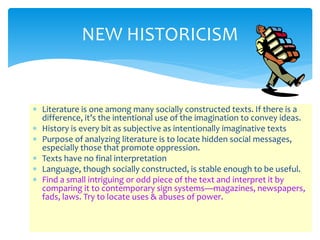 NEW HISTORICISM
 Literature is one among many socially constructed texts. If there is a
difference, it’s the intentional use of the imagination to convey ideas.
 History is every bit as subjective as intentionally imaginative texts
 Purpose of analyzing literature is to locate hidden social messages,
especially those that promote oppression.
 Texts have no final interpretation
 Language, though socially constructed, is stable enough to be useful.
 Find a small intriguing or odd piece of the text and interpret it by
comparing it to contemporary sign systems—magazines, newspapers,
fads, laws. Try to locate uses & abuses of power.
 