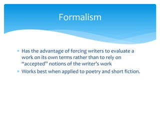Formalism
 Has the advantage of forcing writers to evaluate a
work on its own terms rather than to rely on
“accepted” notions of the writer’s work
 Works best when applied to poetry and short fiction.
 