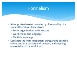 Formalism
 Attempts to discover meaning by close reading of a
work of literature. Focus is on:
 Form, organization, and structure
 Word choice and language
 Multiple meanings
 Considers the work in isolation, disregarding author’s
intent, author’s background, context, and anything
else outside of the work itself.
 