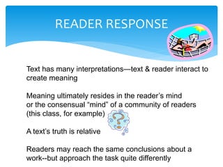 READER RESPONSE
Text has many interpretations—text & reader interact to
create meaning
Meaning ultimately resides in the reader’s mind
or the consensual “mind” of a community of readers
(this class, for example)
A text’s truth is relative
Readers may reach the same conclusions about a
work--but approach the task quite differently
 