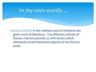 Literary criticism is the method used to interpret any
given work of literature. The different schools of
literary criticism provide us with lenses which
ultimately reveal important aspects of the literary
work.
In my own words …
 