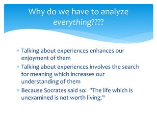  Talking about experiences enhances our
enjoyment of them
 Talking about experiences involves the search
for meaning which increases our
understanding of them
 Because Socrates said so: "The life which is
unexamined is not worth living."
Why do we have to analyze
everything????
 