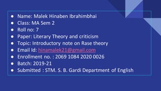 ● Name: Malek Hinaben Ibrahimbhai
● Class: MA Sem 2
● Roll no: 7
● Paper: Literary Theory and criticism
● Topic: Introductory note on Rase theory
● Email Id: hinamalek21@gmail.com
● Enrollment no. : 2069 1084 2020 0026
● Batch: 2019-21
● Submitted : STM. S. B. Gardi Department of English
 