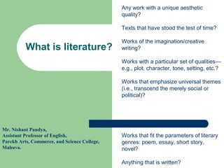 What is literature?
Any work with a unique aesthetic
quality?
Texts that have stood the test of time?
Works of the imagination/creative
writing?
Works with a particular set of qualities—
e.g., plot, character, tone, setting, etc.?
Works that emphasize universal themes
(i.e., transcend the merely social or
political)?
Works that fit the parameters of literary
genres: poem, essay, short story,
novel?
Anything that is written?
Mr. Nishant Pandya,
Assistant Professor of English,
Parekh Arts, Commerce, and Science College,
Mahuva.
 