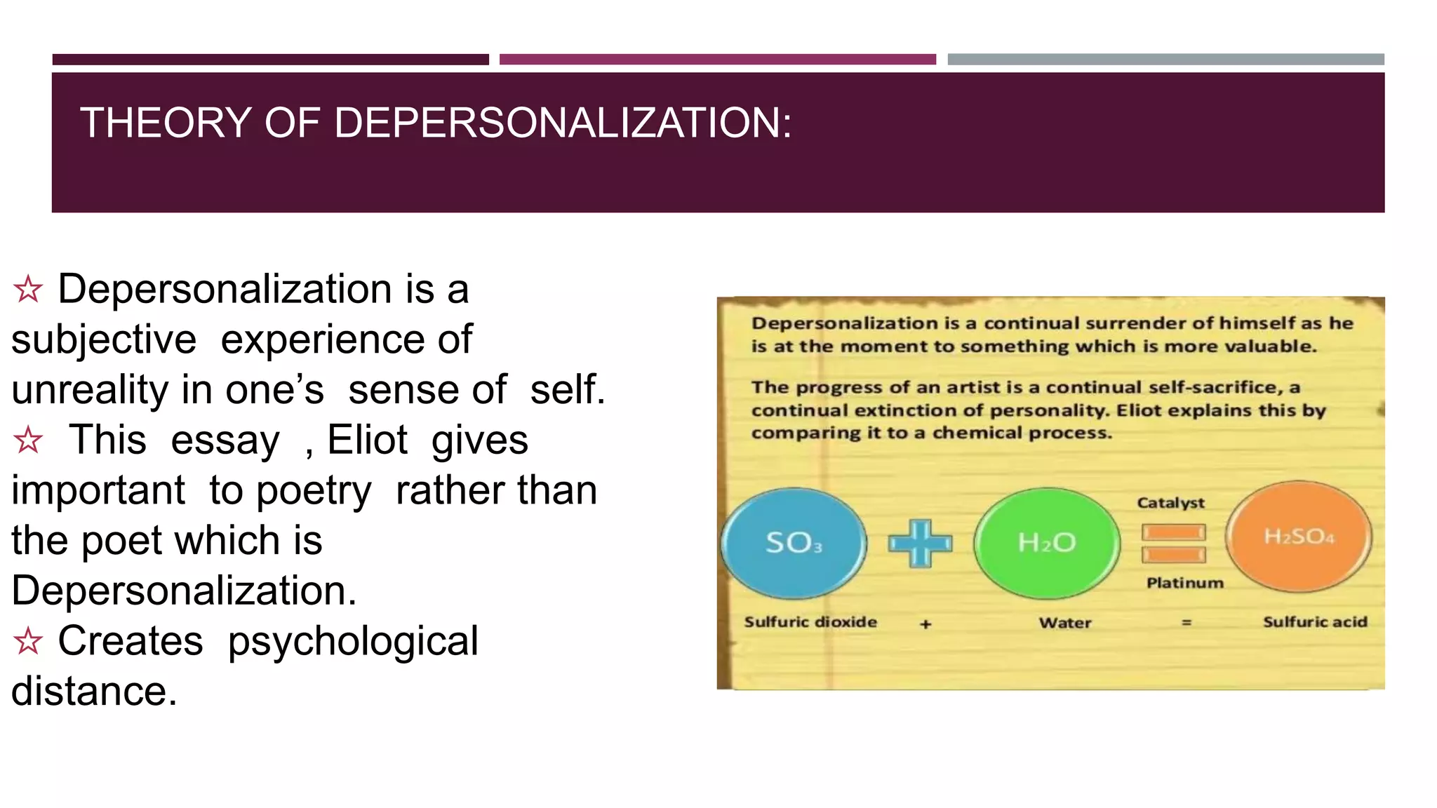 THEORY OF DEPERSONALIZATION:
☆ Depersonalization is a
subjective experience of
unreality in one’s sense of self.
☆ This essay , Eliot gives
important to poetry rather than
the poet which is
Depersonalization.
☆ Creates psychological
distance.
 