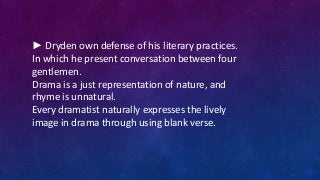 ► Dryden own defense of his literary practices.
In which he present conversation between four
gentlemen.
Drama is a just representation of nature, and
rhyme is unnatural.
Every dramatist naturally expresses the lively
image in drama through using blank verse.
 