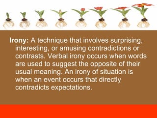Irony:  A technique that involves surprising, interesting, or amusing contradictions or contrasts. Verbal irony occurs when words are used to suggest the opposite of their usual meaning. An irony of situation is when an event occurs that directly contradicts expectations. 