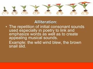 Alliteration:   The repetition of initial consonant sounds used especially in poetry to link and emphasize words as well as to create appealing musical sounds. Example:  t he wild wind blew, the brown snail slid. 