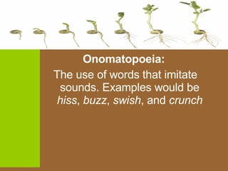 Onomatopoeia:  The use of words that imitate sounds. Examples would be  hiss ,  buzz ,  swish , and  crunch 