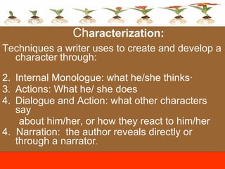 Ch aracterization:  Techniques a writer uses to create and develop a character through:   Internal Monologue: what he/she thinks·  Actions: What he/ she does Dialogue and Action: what other characters say  about him/her, or how they react to him/her 4.  Narration:  the author reveals directly or through a narrator . 