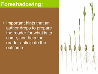 Important hints that an author drops to prepare the reader for what is to come, and help the reader anticipate the outcome . Foreshadowing: 