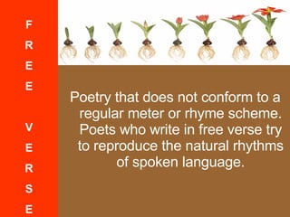Poetry that does not conform to a regular meter or rhyme scheme. Poets who write in free verse try to reproduce the natural rhythms of spoken language. F R E E V E R S E 