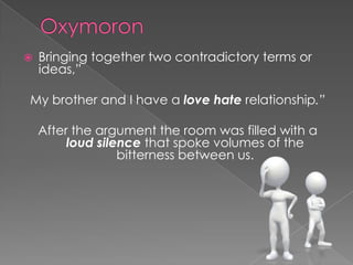 OxymoronBringing together two contradictory terms or ideas,”My brother and I have a love hate relationship.”After the argument the room was filled with a loud silence that spoke volumes of the bitterness between us.