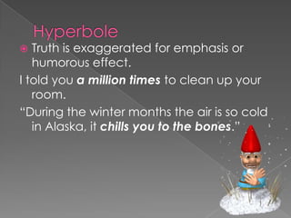 HyperboleTruth is exaggerated for emphasis or humorous effect.I told you a million times to clean up your room.“During the winter months the air is so cold in Alaska, it chills you to the bones.”