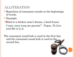 ALLITERATION
 Repetition of consonant sounds at the beginnings
  of words.
 Example:

“Blind to a broken man’s dream, a hard lesson
  Court cases keep me guessin’” –Tupac, To Live
  and Die in L.A.

The consonant sound bah is used in the first line
 and the consonant sound kuh is used in the
 second line.
 