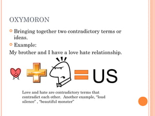 OXYMORON
 Bringing together two contradictory terms or
  ideas.
 Example:

My brother and I have a love hate relationship.




                                          US
     Love and hate are contradictory terms that
     contradict each other. Another example, “loud
     silence” , “beautiful monster”
 
