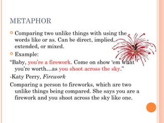 METAPHOR
 Comparing two unlike things with using the
  words like or as. Can be direct, implied,
  extended, or mixed.
 Example:

“Baby, you’re a firework. Come on show ‘em what
  you’re worth…as you shoot across the sky.”
-Katy Perry, Firework
Comparing a person to fireworks, which are two
  unlike things being compared. She says you are a
  firework and you shoot across the sky like one.
 