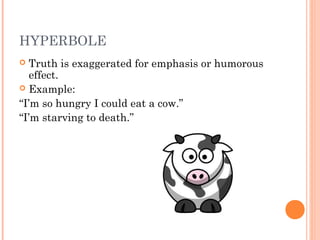 HYPERBOLE
 Truth is exaggerated for emphasis or humorous
  effect.
 Example:

“I’m so hungry I could eat a cow.”
“I’m starving to death.”
 