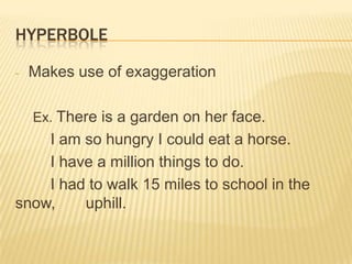 HYPERBOLE

-   Makes use of exaggeration

    Ex. There is a garden on her face.
    I am so hungry I could eat a horse.
    I have a million things to do.
    I had to walk 15 miles to school in the
snow,    uphill.
 