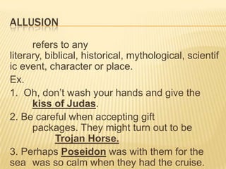 ALLUSION
      refers to any
literary, biblical, historical, mythological, scientif
ic event, character or place.
Ex.
1. Oh, don’t wash your hands and give the
      kiss of Judas.
2. Be careful when accepting gift
      packages. They might turn out to be
            Trojan Horse.
3. Perhaps Poseidon was with them for the
sea was so calm when they had the cruise.
 