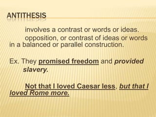 ANTITHESIS
      involves a contrast or words or ideas.
      opposition, or contrast of ideas or words
in a balanced or parallel construction.

Ex. They promised freedom and provided
    slavery.

    Not that I loved Caesar less, but that I
loved Rome more.
 