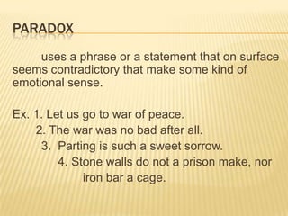 PARADOX
     uses a phrase or a statement that on surface
seems contradictory that make some kind of
emotional sense.

Ex. 1. Let us go to war of peace.
    2. The war was no bad after all.
     3. Parting is such a sweet sorrow.
         4. Stone walls do not a prison make, nor
              iron bar a cage.
 