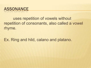 ASSONANCE

     uses repetition of vowels without
repetition of consonants, also called a vowel
rhyme.

Ex. Ring and hild, calano and platano.
 