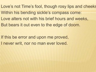 Love’s not Time’s fool, though rosy lips and cheeks
Within his bending sickle’s compass come:
Love alters not with his brief hours and weeks,
But bears it out even to the edge of doom.

If this be error and upon me proved,
I never writ, nor no man ever loved.
 