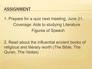 ASSIGNMENT

1. Prepare for a quiz next meeting, June 21.
     Coverage: Aids to studying Literature
                Figures of Speech

2. Read about the influential ancient books of
religious and literary worth (The Bible, The
Quran, The Vedas)
 
