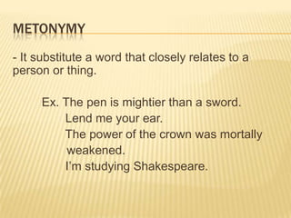 METONYMY
- It substitute a word that closely relates to a
person or thing.

     Ex. The pen is mightier than a sword.
         Lend me your ear.
         The power of the crown was mortally
          weakened.
         I’m studying Shakespeare.
 