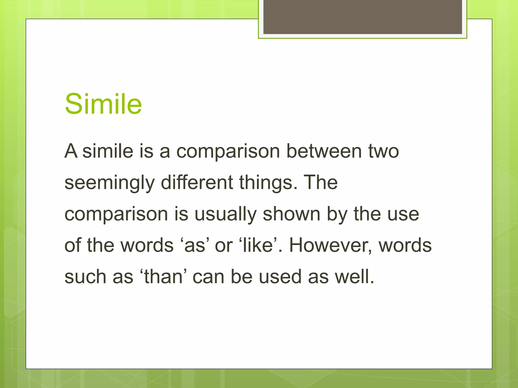 Simile
A simile is a comparison between two
seemingly different things. The
comparison is usually shown by the use
of the words ‘as’ or ‘like’. However, words
such as ‘than’ can be used as well.
 