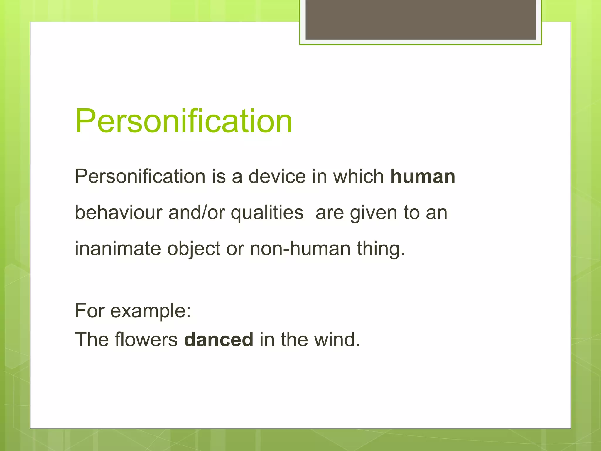 Personification
Personification is a device in which human
behaviour and/or qualities are given to an
inanimate object or non-human thing.
For example:
The flowers danced in the wind.
 