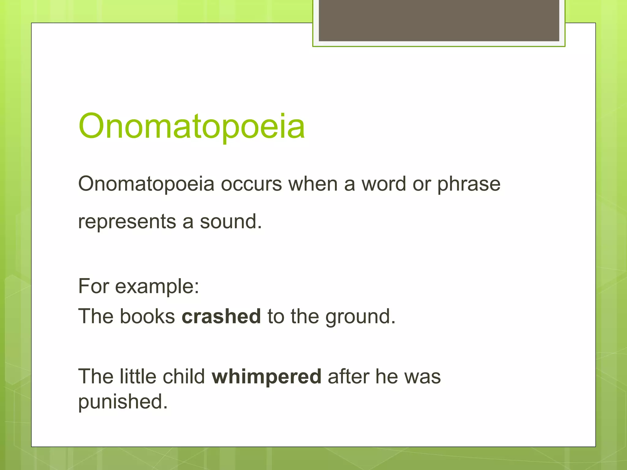 Onomatopoeia
Onomatopoeia occurs when a word or phrase
represents a sound.
For example:
The books crashed to the ground.
The little child whimpered after he was
punished.
 