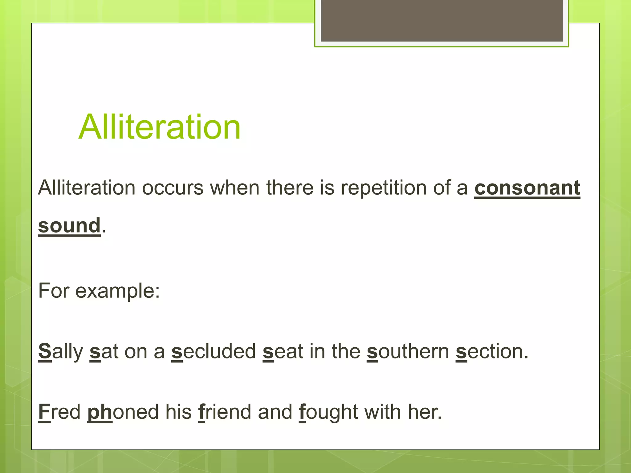 Alliteration
Alliteration occurs when there is repetition of a consonant
sound.
For example:
Sally sat on a secluded seat in the southern section.
Fred phoned his friend and fought with her.
 
