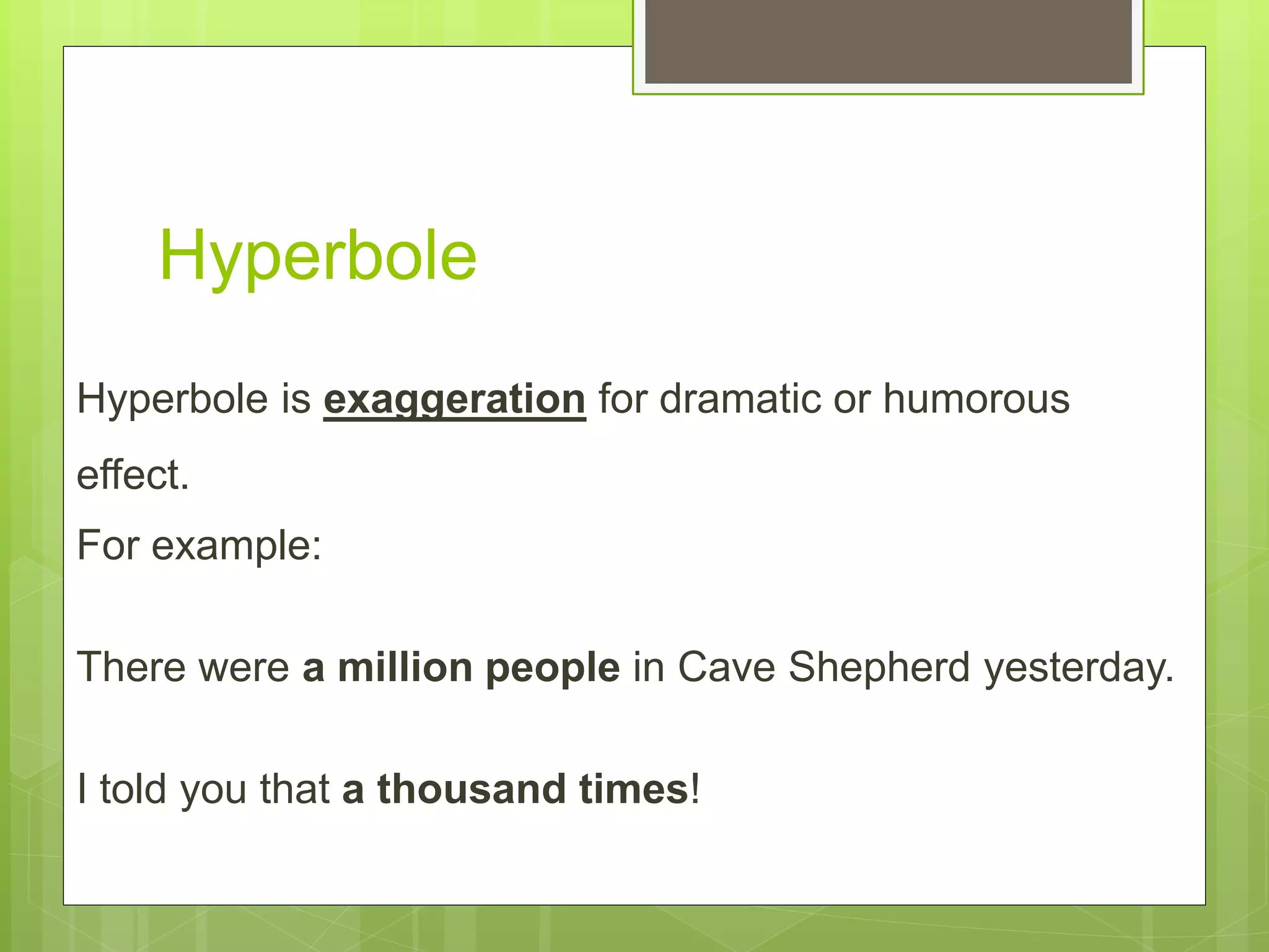 Hyperbole
Hyperbole is exaggeration for dramatic or humorous
effect.
For example:
There were a million people in Cave Shepherd yesterday.
I told you that a thousand times!
 
