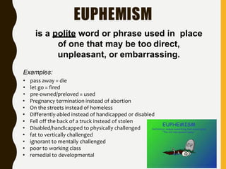 EUPHEMISM
is a polite word or phrase used in place
of one that may be too direct,
unpleasant, or embarrassing.
Examples:
• pass away = die
• let go = fired
• pre-owned/preloved = used
• Pregnancy termination instead of abortion
• On the streets instead of homeless
• Differently-abled instead of handicapped or disabled
• Fell off the back of a truck instead of stolen
• Disabled/handicapped to physically challenged
• fat to vertically challenged
• ignorant to mentally challenged
• poor to working class
• remedial to developmental
 