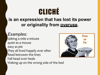 CLICHÉ
is an expression that has lost its power
or originality from overuse.
Examples:
talking a mile a minute
quiet as a mouse
easy as pie
They all lived happily ever after
Read between the lines
Fall head over heals
Waking up on the wrong side of the bed
 