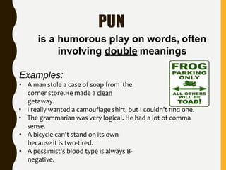 PUN
is a humorous play on words, often
involving double meanings
Examples:
• A man stole a case of soap from the
corner store.He made a clean
getaway.
• I really wanted a camouflage shirt, but I couldn't find one.
• The grammarian was very logical. He had a lot of comma
sense.
• A bicycle can't stand on its own
because it is two-tired.
• A pessimist's blood type is always B-
negative.
 